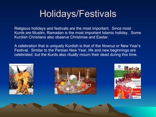 Holidays/Festivals Religious holidays and festivals are the most important.  Since most  Kurds are Muslim, Ramadan is the most important Islamic holiday.  Some Kurdish Christians also observe Christmas and Easter. A celebration that is uniquely Kurdish is that of the  Nowruz  or New Year’s  Festival.  Similar to the Persian New Year, life and new beginnings are celebrated, but the Kurds also ritually mourn their dead during this time. 