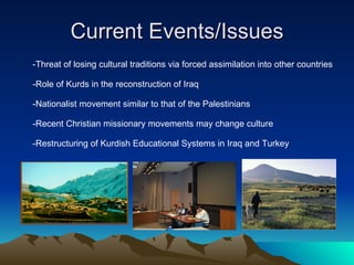 Current Events/Issues -Threat of losing cultural traditions via forced assimilation into other countries -Role of Kurds in the reconstruction of Iraq -Nationalist movement similar to that of the Palestinians -Recent Christian missionary movements may change culture -Restructuring of Kurdish Educational Systems in Iraq and Turkey 
