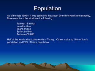 Population As of the late 1990’s, it was estimated that about 20 million Kurds remain today. More recent numbers indicate the following: Turkey=15 million Iran=6 million Iraq=6 million Syria=2 million Armenia=50,000 Half of the Kurds alive today reside in Turkey.  Others make up 10% of Iran’s  population and 23% of Iraq’s population. 