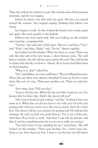 O . H e n r y
Then she walked into Johnsy’s room. She carried some of her painting
materials, and she was singing.
Johnsy lay there, very thin and very quiet. Her face was turned
toward the window. Sue stopped singing, thinking that Johnsy was
asleep.
Sue began to work. As she worked she heard a low sound, again
and again. She went quickly to the bedside.
Johnsy’s eyes were open wide. She was looking out the window
and counting—counting back.
“Twelve,” she said; and a little later, “Eleven”; and then, “Ten,”
and, “Nine”; and then, “Eight,” and, “Seven,” almost together.
Sue looked out the window. What was there to count? There was
only the side wall of the next house, a short distance away. The wall
had no window. An old, old tree grew against the wall. The cold breath
of winter had already touched it. Almost all its leaves had fallen from
its dark branches.
“What is it, dear?” asked Sue.
“Six,” said Johnsy, in a voice still lower. “They’re falling faster now.
Three days ago there were almost a hundred. It hurt my head to count
them. But now it’s easy. There goes another one. There are only five
now.”
“Five what, dear? Tell your Sue.”
“Leaves. On the tree. When the last one falls, I must go, too. I’ve
known that for three days. Didn’t the doctor tell you?”
“Oh, I never heard of such a thing,” said Sue. “It doesn’t have any
sense in it. What does an old tree have to do with you? Or with your
getting well? And you used to love that tree so much. Don’t be a little
fool. The doctor told me your chances for getting well. He told me this
morning. He said you had very good chances! Try to eat a little now.
And then I’ll go back to work. And then I can sell my picture, and
then I can buy something more for you to eat to make you strong.”
“You don’t have to buy anything for me,” said Johnsy. She still
looked out the window. “There goes another. No, I don’t want any­
thing to eat. Now there are four. I want to see the last one fall before
14
 