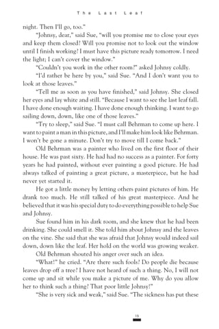 T h e L a s t L e a f
night. Then I’ll go, too.”
“Johnsy, dear,” said Sue, “will you promise me to close your eyes
and keep them closed? Will you promise not to look out the window
until I finish working? I must have this picture ready tomorrow. I need
the light; I can’t cover the window.”
“Couldn’t you work in the other room?” asked Johnsy coldly.
“I’d rather be here by you,” said Sue. “And I don’t want you to
look at those leaves.”
“Tell me as soon as you have finished,” said Johnsy. She closed
her eyes and lay white and still. “Because I want to see the last leaf fall.
I have done enough waiting. I have done enough thinking. I want to go
sailing down, down, like one of those leaves.”
“Try to sleep,” said Sue. “I must call Behrman to come up here. I
want to paint a man in this picture, and I’ll make him look like Behrman.
I won’t be gone a minute. Don’t try to move till I come back.”
Old Behrman was a painter who lived on the first floor of their
house. He was past sixty. He had had no success as a painter. For forty
years he had painted, without ever painting a good picture. He had
always talked of painting a great picture, a masterpiece, but he had
never yet started it.
He got a little money by letting others paint pictures of him. He
drank too much. He still talked of his great masterpiece. And he
be­lieved that it was his special duty to do everything possible to help Sue
and Johnsy.
Sue found him in his dark room, and she knew that he had been
drinking. She could smell it. She told him about Johnsy and the leaves
on the vine. She said that she was afraid that Johnsy would indeed sail
down, down like the leaf. Her hold on the world was growing weaker.
Old Behrman shouted his anger over such an idea.
“What!” he cried. “Are there such fools? Do people die because
leaves drop off a tree? I have not heard of such a thing. No, I will not
come up and sit while you make a picture of me. Why do you allow
her to think such a thing? That poor little Johnsy!”
“She is very sick and weak,” said Sue. “The sickness has put these
15
 