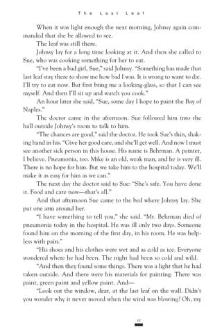 T h e L a s t L e a f
When it was light enough the next morning, Johnsy again com­
manded that she be allowed to see.
The leaf was still there.
Johnsy lay for a long time looking at it. And then she called to
Sue, who was cooking something for her to eat.
“I’ve been a bad girl, Sue,” said Johnsy. “Something has made that
last leaf stay there to show me how bad I was. It is wrong to want to die.
I’ll try to eat now. But first bring me a looking-glass, so that I can see
myself. And then I’ll sit up and watch you cook.”
An hour later she said, “Sue, some day I hope to paint the Bay of
Naples.”
The doctor came in the afternoon. Sue followed him into the
hall outside Johnsy’s room to talk to him.
“The chances are good,” said the doctor. He took Sue’s thin, shak­
ing hand in his. “Give her good care, and she’ll get well. And now I must
see another sick person in this house. His name is Behrman. A painter,
I believe. Pneumonia, too. Mike is an old, weak man, and he is very ill.
There is no hope for him. But we take him to the hospital today. We’ll
make it as easy for him as we can.”
The next day the doctor said to Sue: “She’s safe. You have done
it. Food and care now—that’s all.”
And that afternoon Sue came to the bed where Johnsy lay. She
put one arm around her.
“I have something to tell you,” she said. “Mr. Behrman died of
pneumonia today in the hospital. He was ill only two days. Someone
found him on the morning of the first day, in his room. He was help­
less with pain.”
“His shoes and his clothes were wet and as cold as ice. Everyone
wondered where he had been. The night had been so cold and wild.
“And then they found some things. There was a light that he had
taken outside. And there were his materials for painting. There was
paint, green paint and yellow paint. And—
“Look out the window, dear, at the last leaf on the wall. Didn’t
you wonder why it never moved when the wind was blowing? Oh, my
17
 