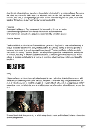 Abandoned cities reclaimed by nature. A population decimated by a modern plague. Survivors
are killing each other for food, weapons; whatever they can get their hands on. Joel, a brutal
survivor, and Ellie, a young teenage girl who’s braver and wiser beyond her years, must work
together if they hope to survive their journey across the US.


Features
Developed by Naughty Dog, creators of the best-selling Uncharted series
Genre-defining experience that blends survival and action elements
Character driven story about a population decimated by a modern plague

Editorial Review


The Last of Us is a third-person Survival-Action game and PlayStation 3 exclusive featuring a
unique character action driven storyline focused on the unlikely pairing of a young girl and a
hardened scavenger in a post-apocalyptic gameworld. The game utilizes multiple gameplay
mechanics, including “Dynamic Stealth,” allowing differing possible strategies and techniques
in conflicts, resulting in different possible outcomes. Additional game features include AI that
adapts to choices and situations, a variety of enemies, a live inventory system, and beautiful
graphics.




Story

20 years after a pandemic has radically changed known civilization, infected humans run wild
and survivors are killing each other for food, weapons – whatever they can get their hands on.
Joel, a violent survivor, is hired to smuggle a 14 year-old girl, Ellie, out of an oppressive military
quarantine zone, but what starts as a small job soon transforms into a brutal journey across the
U.S.




Diverse Survival-Action gameplay in which story development and the bond between characters
is choice dependent.



                                                                                                 2/4
 