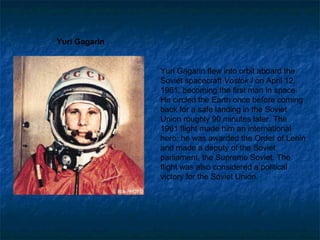Yuri Gagarin flew into orbit aboard the Soviet spacecraft  Vostok I  on April 12, 1961, becoming the first man in space. He circled the Earth once before coming back for a safe landing in the Soviet Union roughly 90 minutes later. The 1961 flight made him an international hero; he was awarded the Order of Lenin and made a deputy of the Soviet parliament, the Supreme Soviet. The flight was also considered a political victory for the Soviet Union. Yuri Gagarin 
