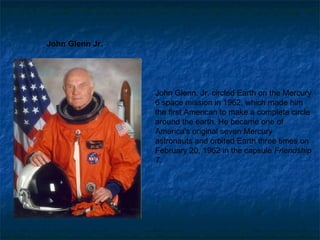 John Glenn Jr.  John Glenn, Jr. circled Earth on the Mercury 6 space mission in 1962, which made him the first American to make a complete circle around the earth. He became one of America's original seven Mercury astronauts and orbited Earth three times on February 20, 1962 in the capsule  Friendship 7 .  