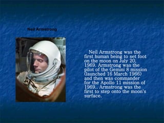 Neil Armstrong was the first human being to set foot on the moon on July 20, 1969. Armstrong was the pilot of the Gemini 8 mission (launched 16 March 1966) and then was commander for the Apollo 11 mission of 1969. .  Armstrong was the first to step onto the moon's surface. Neil Armstrong 