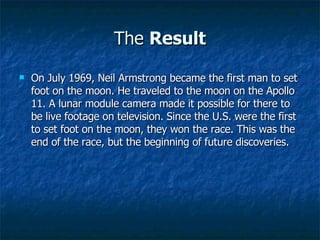 The  Result On July 1969, Neil Armstrong became the first man to set foot on the moon. He traveled to the moon on the Apollo 11. A lunar module camera made it possible for there to be live footage on television. Since the U.S. were the first to set foot on the moon, they won the race. This was the end of the race, but the beginning of future discoveries. 