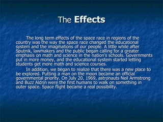 The   Effects The long term effects of the space race in regions of the country was the way the space race changed the educational system and the imaginations of our people. A little while after Sputnik, lawmakers and the public began calling for a greater emphasis on math and science in the nation's schools. Governments put in more money, and the educational system started letting students get more math and science courses.  In addition, we began to realize that there was a new place to be explored. Putting a man on the moon became an official governmental priority. On July 20, 1969, astronauts Neil Armstrong and Buzz Aldrin were the first humans to walk on something in outer space. Space flight became a real possibility.  
