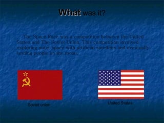 What   was it? The Space Race was a competition between the United States and The Soviet Union. This competition involved exploring outer space with artificial satellites and eventually landing people on the moon.  Soviet union United States 