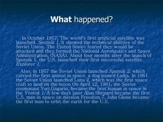 What  happened? In October 1957, The world's first artificial satellite was launched,  Sputnik 1 . It showed the technical abilities of the Soviet Union. The United States feared they would be attacked and they formed the National Aeronautics and Space Administration, (NASA). About four months after the launch of Sputnik 1, the U.S. launched their first successful satellite,  Explorer 1 .  Also, in 1957 the Soviet Union launched  Sputnik 2 , which carried the first animal in space, a dog named Laika. In 1961 the Soviet Union launched Luna 2, which was the first space craft to land on the moon On April 12, 1961, the Soviet cosmonaut Yuri Gagarin, became the first human in space in the  Vostok 1.  A few days later Alan Shepard became the first U.S. man in space on mission Freedom 7. John Glenn became the first man to orbit the earth for the U.S. 