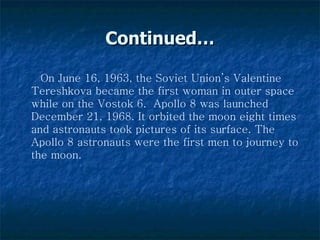 Continued… On June 16, 1963, the Soviet Union’s Valentine Tereshkova became the first woman in outer space while on the Vostok 6.  Apollo 8 was launched December 21, 1968. It orbited the moon eight times and astronauts took pictures of its surface. The Apollo 8 astronauts were the first men to journey to the moon.   