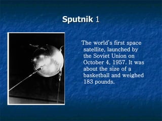 Sputnik  1 The world’s first space satellite, launched by the Soviet Union on October 4, 1957. It was about the size of a basketball and weighed 183 pounds.   