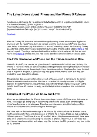The Latest News about iPhone and the iPhone 5 Release

(function(d, s, id) { var js, fjs = d.getElementsByTagName(s)[0]; if (d.getElementById(id)) return;
js = d.createElement(s); js.id = id; js.src =
"//connect.facebook.net/en_US/all.js#xfbml=1&appId=453336124685754";
fjs.parentNode.insertBefore(js, fjs); }(document, "script", "facebook-jssdk"));

Facebook


After the Galaxy S3, the whole tech world is eagerly waiting to see what surprise Apple can
churn out with the next iPhone. Let’s be honest, even the most devoted of iPhone fans have
been forced to sit up and pay due attention to android’s new flag bearer, the Samsung Galaxy
S3. After this phone, the hype and excitement surrounding iPhone and its latest iPhone 5, has
reached a peak. The stage has been built and the ambience is already set. All that we need
now is the iPhone 5 release date. So, has such a date been announced? Let’s take a peek.

The Fifth Generation of iPhone and the iPhone 5 Release Date:
Honestly, Apple iPhone has not yet given the world a release date for their next big thing, the
iPhone 5. However, there are some websites and blogs that are claiming that they have reliable
news from inside sources. According to them, the release date of this phone has been decided
to be in August of this year. A particular blog had gone even further to claim that they can
predict the exact date of the release.

This predicted date was given to be the seventh of August, which is right around the corner.
There is no way to confirm whether this date is correct or it is merely a rumour until Apple
declares the date themselves. Nevertheless, this particular blog had previously given us the
date for the iPhone 4S release correctly, so it is likely that there may be a little truth in their
claim.

Features of the iPhone we Know and Love:
When we are talking about the iPhone, there are a large number of iPhone apps that come to
mind. These apps go a long way in customising and in some cases, even enhancing the
phone’s performance in certain ways. Therefore, any discussion about the features of this
iPhone is incomplete without mentioning the iPhone apps.

The other topic of discussion nowadays is the iPhone 4g. Many confuse the iPhone 4 or the
fourth generation of iPhone with the concept of iPhone 4g. In reality, these are two completely
different concepts. The iPhone 4 is not 4G enabled. When this phone was released, there were
still a lot of unsolved issues with using 4G networks in phones. However, it is very likely that
such issues have been settled and solved now. So, perhaps, the fifth generation may turn out to
be 4G enabled.




                                                                                                 1/2
 