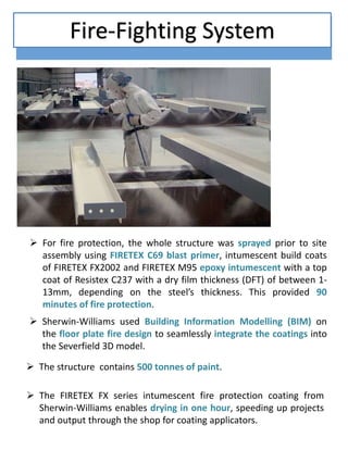  For fire protection, the whole structure was sprayed prior to site
assembly using FIRETEX C69 blast primer, intumescent build coats
of FIRETEX FX2002 and FIRETEX M95 epoxy intumescent with a top
coat of Resistex C237 with a dry film thickness (DFT) of between 1-
13mm, depending on the steel’s thickness. This provided 90
minutes of fire protection.
 Sherwin-Williams used Building Information Modelling (BIM) on
the floor plate fire design to seamlessly integrate the coatings into
the Severfield 3D model.
 The FIRETEX FX series intumescent fire protection coating from
Sherwin-Williams enables drying in one hour, speeding up projects
and output through the shop for coating applicators.
 The structure contains 500 tonnes of paint.
Fire-Fighting System
 