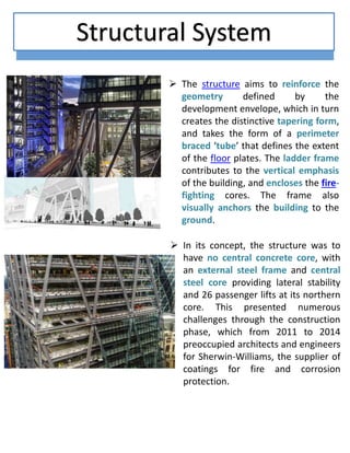 Structural System
 The structure aims to reinforce the
geometry defined by the
development envelope, which in turn
creates the distinctive tapering form,
and takes the form of a perimeter
braced ‘tube’ that defines the extent
of the floor plates. The ladder frame
contributes to the vertical emphasis
of the building, and encloses the fire-
fighting cores. The frame also
visually anchors the building to the
ground.
 In its concept, the structure was to
have no central concrete core, with
an external steel frame and central
steel core providing lateral stability
and 26 passenger lifts at its northern
core. This presented numerous
challenges through the construction
phase, which from 2011 to 2014
preoccupied architects and engineers
for Sherwin-Williams, the supplier of
coatings for fire and corrosion
protection.
 