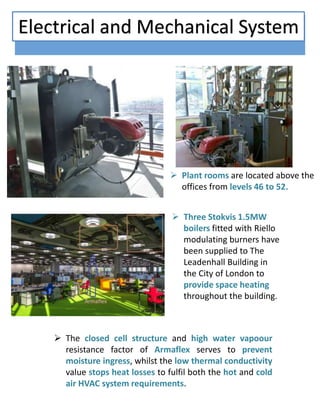 Three Stokvis 1.5MW
boilers fitted with Riello
modulating burners have
been supplied to The
Leadenhall Building in
the City of London to
provide space heating
throughout the building.
 Plant rooms are located above the
offices from levels 46 to 52.
 The closed cell structure and high water vapoour
resistance factor of Armaflex serves to prevent
moisture ingress, whilst the low thermal conductivity
value stops heat losses to fulfil both the hot and cold
air HVAC system requirements.
Electrical and Mechanical System
 