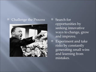 Challenge the Process Search for opportunities by seeking innovative ways to change, grow and improve. Experiment and take risks by constantly generating small wins and learning from mistakes. 