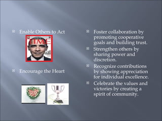 Enable Others to Act Encourage the Heart Foster collaboration by promoting cooperative goals and building trust. Strengthen others by sharing power and discretion. Recognize contributions by showing appreciation for individual excellence. Celebrate the values and victories by creating a spirit of community. 