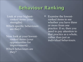 Look at your highest-ranked items (your strengths) Which specific behaviours are they? Now look at your lowest-ranked items (your opportunities for improvement) Which behaviours are they? Examine the lowest-ranked items to see whether you have three or more from one practice. If so, then you need to pay attention to that practice as a whole, rather than just as individual behaviours.  