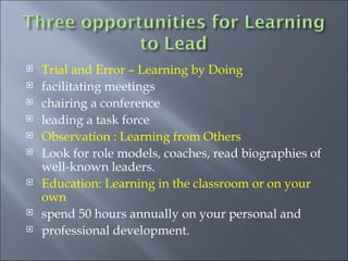 Trial and Error – Learning by Doing facilitating meetings chairing a conference leading a task force Observation : Learning from Others Look for role models, coaches, read biographies of well-known leaders. Education: Learning in the classroom or on your own spend 50 hours annually on your personal and  professional development. 