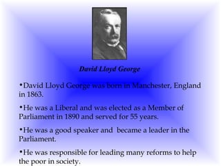 David Lloyd George David Lloyd George was born in Manchester, England in 1863. He was a Liberal and was elected as a Member of Parliament in 1890 and served for 55 years. He was a good speaker and  became a leader in the Parliament. He was responsible for leading many reforms to help the poor in society. 