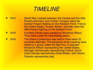 TIMELINE 1914 World War  I started between the Central and the Allie  Powers.Germany and Austria- Hungary were the  Central Powers fighting on the Western Front. France,  the United States, Russia, Britain, and Italy were the  Allie Powers fighting on the Eastern Front. 1918 Fourteen Points were created by Woodrow Wilson.  They were a plan for long lasting peace. 1919 The Peace Conference was held in Paris were 32  countries attended. The decisions of the meeting were  made by a group called the Big Four. It included  Woodrow Wilson representing the United States,  Georges Clemenceau representing France, David  Lloyd George representing Great Britain, and Vittorio  Orlando representing Italy.   