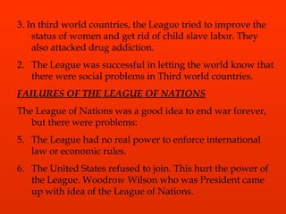 3. In third world countries, the League tried to improve the status of women and get rid of child slave labor. They also attacked drug addiction. The League was successful in letting the world know that there were social problems in Third world countries. FAILURES OF THE LEAGUE OF NATIONS The League of Nations was a good idea to end war forever, but there were problems: The League had no real power to enforce international law or economic rules. The United States refused to join. This hurt the power of the League. Woodrow Wilson who was President came up with idea of the League of Nations. 