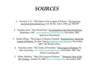 SOURCES Fenwick, C. G.. "The Failure of the League of Nations."  The American Journal of International Law .  Vol. 30, No. 3 (Jul., 1936), pp. 506-509 Simpkin, John. “First World War.”  Encyclopedia of the First World War.  September, 1997.  www.spartacus.schoolnet.com . November, 2007. Spartacus Educational. Strollo, Philip. “The League of Nations Timeline”  Essential Facts   About the League of Nations.  No date. http :// worldatwar.net /timeline . November, 2007. The World at War.   Trueman, Chris. “The Treaty of Versailles.”  The League of Nations.  No date of posting.  www.historylearningsite.com . November, 2007. The History Learning Site. White, Matthew. “Map-The League of Nations.”  Historical Atlas of the 20 th  Century.  October 18, 1998.  www.userserols.com . November, 2007. 