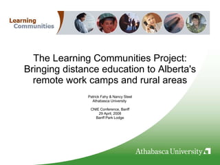The Learning Communities Project: Bringing distance education to Alberta's remote work camps and rural areas Patrick Fahy & Nancy Steel Athabasca University  CNIE Conference, Banff 29 April, 2008 Banff Park Lodge 