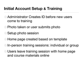 Initial Account Setup  &  Training Administrator Creates ID before new users come to training Photo taken or user submits photo Setup photo session Home page created based on template In-person training sessions: individual or group Users leave training session with home page and course materials online 