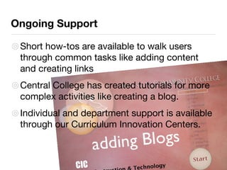 Ongoing Support Short how-tos are available to walk users through common tasks like adding content and creating links Central College has created tutorials for more complex activities like creating a blog. Individual and department support is available through our Curriculum Innovation Centers. 