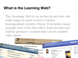 What is the Learning Web? The Learning Web is an instructional web site built using an open source content management system, Plone. It includes many popular web tools that allow both faculty and staff to produce content that can be shared with others. 