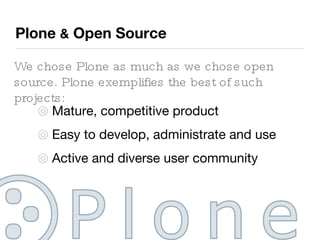 Plone  &  Open Source We chose Plone as much as we chose open source. Plone exemplifies the best of such projects: Mature, competitive product Easy to develop, administrate and use Active and diverse user community Many additional plugins available 