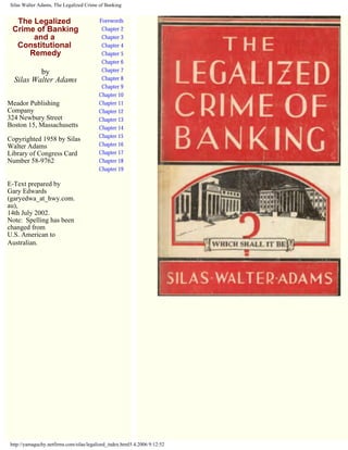 Silas Walter Adams, The Legalized Crime of Banking
The Legalized
Crime of Banking
and a
Constitutional
Remedy
by
Silas Walter Adams
Meador Publishing
Company
324 Newbury Street
Boston 15, Massachusetts
Copyrighted 1958 by Silas
Walter Adams
Library of Congress Card
Number 58-9762
E-Text prepared by
Gary Edwards
(garyedwa_at_hwy.com.
au),
14th July 2002.
Note: Spelling has been
changed from
U.S. American to
Australian.
Forewords
Chapter 2
Chapter 3
Chapter 4
Chapter 5
Chapter 6
Chapter 7
Chapter 8
Chapter 9
Chapter 10
Chapter 11
Chapter 12
Chapter 13
Chapter 14
Chapter 15
Chapter 16
Chapter 17
Chapter 18
Chapter 19
http://yamaguchy.netfirms.com/silas/legalized_index.html5.4.2006 9:12:52
 