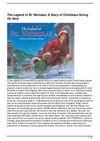 The Legend of St. Nicholas: A Story of Christmas Giving
On Sale




A new addition to the bestselling Legend Series, by award-winning author Dandi Daley mackall.
This gentle Christmas book introduces the original St. Nicholas and tells why we give gifts in
remembrance of the greatest gift of all. Nick is much more interested in contemplating his
presents under the tree than he is in being dragged along for last-minute shopping with his dad.
But while his father’s off shopping, Nick hears someone say his name—it’s a mall Santa, telling
a group of children a story about the original St. Nick. In the long-ago story, a wealthy boy
named Nicholas is moved by the sight of poor children and decides to use his family’s wealth to
help the needy, starting anonymously with his less-fortunate friends. Young Nick is inspired as
at last he—and young readers—understand the joy of giving. A note at the end explains how the
story of this early Nicholas might have grown into the Santa Claus of legend. Bright, festive
artwork accompanies the text of master storyteller Dandi Mackall, who reminds children that
God gave us the greatest gift ever given. DANDI DALEY MACKALL won her first writing contest
when she was ten years old with fifty words on why she wanted to be a batboy. She won, but
they wouldn’t let a girl be a batboy. It was her first taste of rejection. She bounced back and has
since published 400 books. Dandi lives in rural West Salem, OH, and enjoys her husband and
kids, who will still, on occasion, be up for a game of family softball. GUY PORFIRIO, a native of
Chicago, graduated from the American Academy of Art in Chicago and continued his training at
New York’s School of Visual Arts. Guy’s passion for painting and telling a good story has
inspired him to illustrate numerous books for children. Guy lives in Tucson, AZ, with his family.




                                                                                             1/3
 
