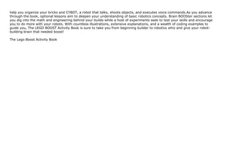 help you organize your bricks and CYBOT, a robot that talks, shoots objects, and executes voice commands.As you advance
through the book, optional lessons aim to deepen your understanding of basic robotics concepts. Brain BOOSter sections let
you dig into the math and engineering behind your builds while a host of experiments seek to test your skills and encourage
you to do more with your robots. With countless illustrations, extensive explanations, and a wealth of coding examples to
guide you, The LEGO BOOST Activity Book is sure to take you from beginning builder to robotics whiz and give your robot-
building brain that needed boost!
The Lego Boost Activity Book
 