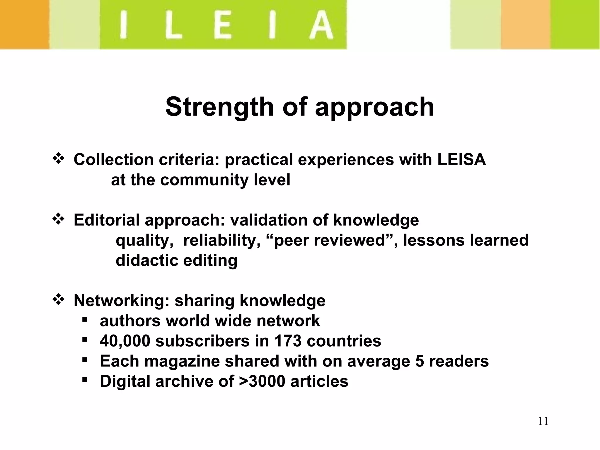 Strength of approach Collection criteria: practical experiences with LEISA at the community level Editorial approach: validation of knowledge    quality,  reliability, “peer reviewed”, lessons learned   didactic editing Networking: sharing knowledge authors world wide network 40,000 subscribers in 173 countries Each magazine shared with on average 5 readers Digital archive of >3000 articles 