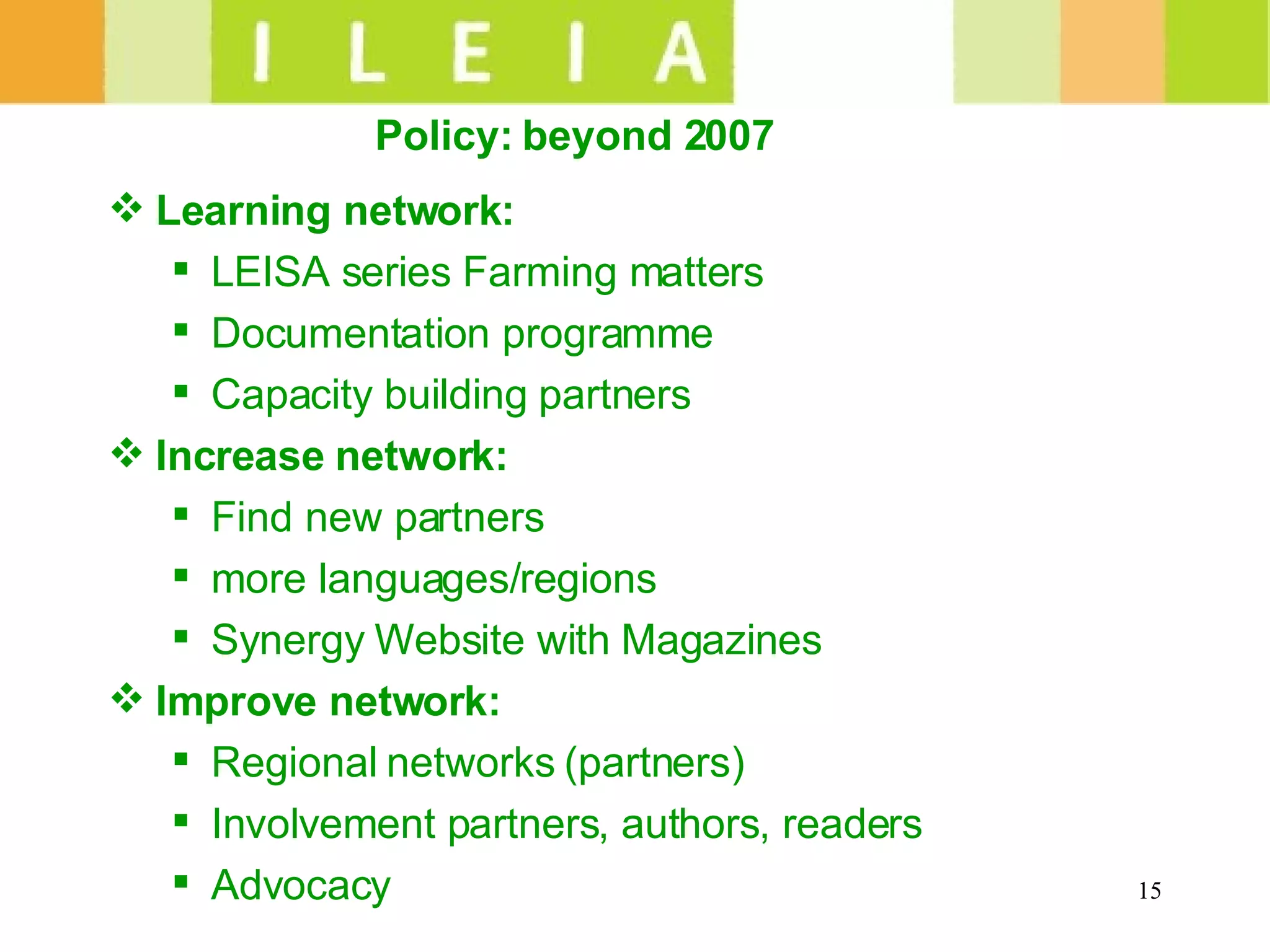 Policy: beyond 2007   Learning network:  LEISA series Farming matters Documentation programme Capacity building partners Increase network: Find new partners  more languages/regions Synergy Website with Magazines Improve network: Regional networks (partners) Involvement partners, authors, readers Advocacy 