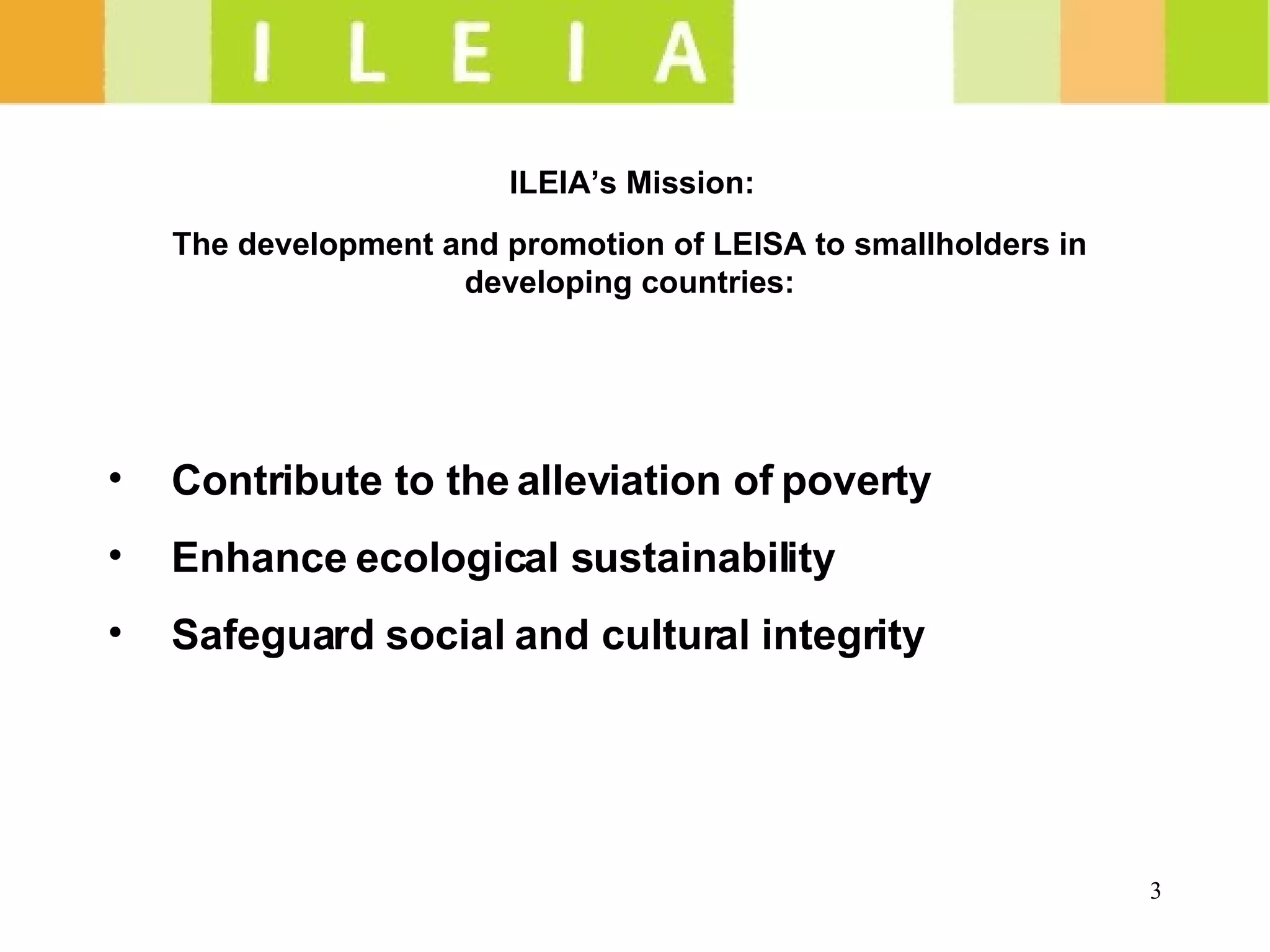 ILEIA’s Mission:  The development and promotion of LEISA to smallholders in developing countries: Contribute to the alleviation of poverty  Enhance ecological sustainability  Safeguard social and cultural integrity  
