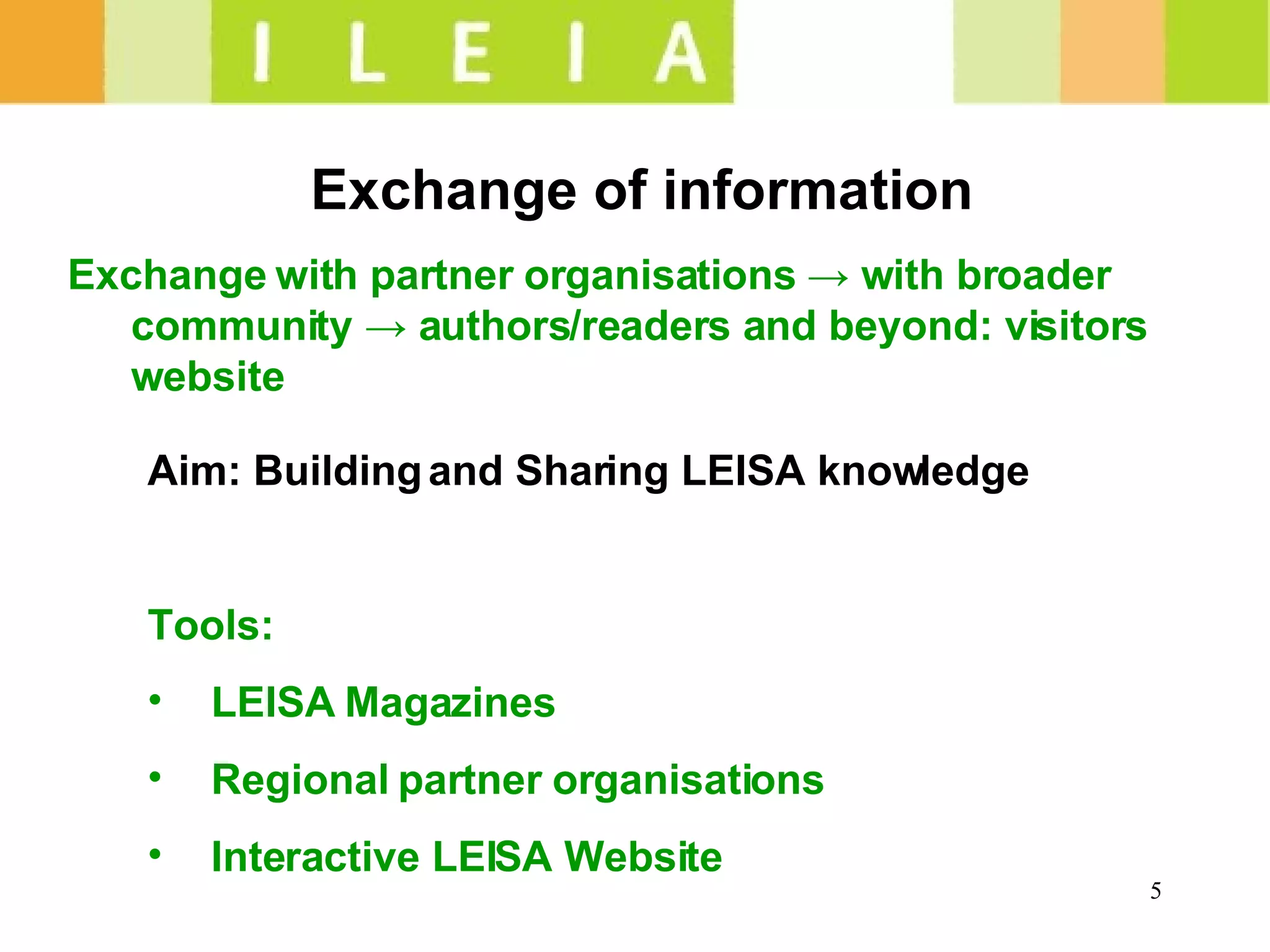 Exchange of information Exchange with partner organisations  -> w ith broader community -> authors/readers and beyond: visitors website Aim: Building and Sharing LEISA knowledge Tools:  LEISA Magazines Regional partner organisations Interactive LEISA Website 