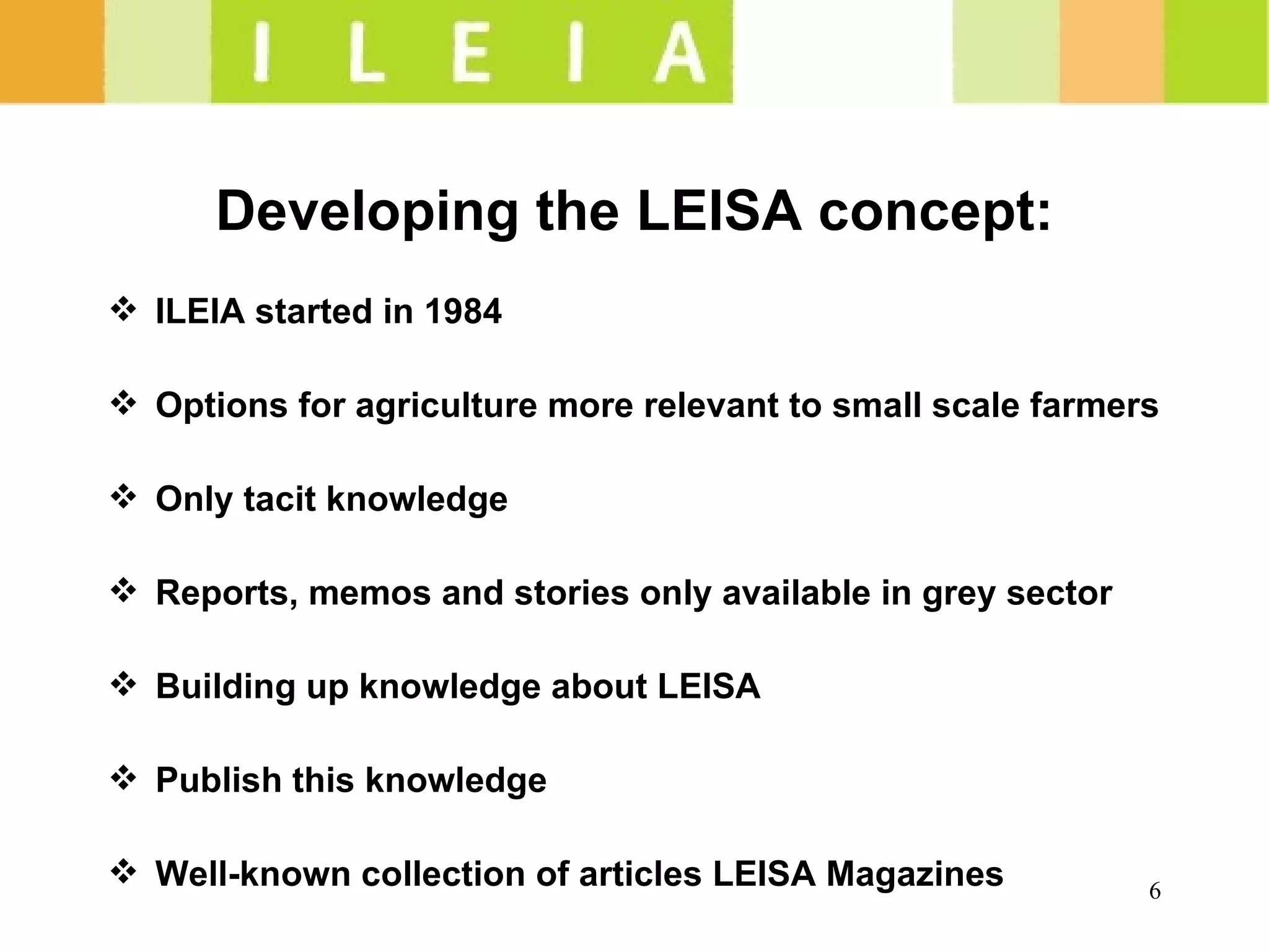 Developing the LEISA concept: ILEIA started in 1984 Options for agriculture more relevant to small scale farmers Only tacit knowledge Reports, memos and stories only available in grey sector Building up knowledge about LEISA Publish this knowledge  Well-known collection of articles LEISA Magazines 
