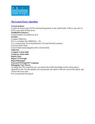 The Lemon Parser Algorithm

Lexical analysis:
it scans the source code of CFG and load the grammer to the symbol table. If ther is any error in
CFG it just report & halts down.
FindRulePrecedences:
Find precedence of symbols & set it
FirstSet:
Compute FIRST(X):
If X is a terminal, then FIRST(X) = {X}
X is a nonterminal, travel all production of X until find first terminal .
Construct Parse Stack
Convert backward propagation link to forward link
FollowSet
Compute Action table
Compress action table
Report State
Report VCGGraph
ReportFileoutput
GenerateCFGEngine2C Language
Debugging Your Parser:
To debug the CFG created by you, you need to have little knowledge on how lemon parser
algorithm works. For this purpose you can generate the report so that you can see the step by step
of each and every state
how you grammar has parsed.
 