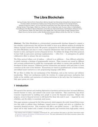 The Libra Blockchain
Zachary Amsden, Ramnik Arora, Shehar Bano, Mathieu Baudet, Sam Blackshear, Abhay Bothra, George Cabrera,
Christian Catalini, Konstantinos Chalkias, Evan Cheng, Avery Ching, Andrey Chursin, George Danezis,
Gerardo Di Giacomo, David L. Dill, Hui Ding, Nick Doudchenko, Victor Gao, Zhenhuan Gao, François Garillot,
Michael Gorven, Philip Hayes, J. Mark Hou, Yuxuan Hu, Kevin Hurley, Kevin Lewi, Chunqi Li, Zekun Li, Dahlia Malkhi,
Sonia Margulis, Ben Maurer, Payman Mohassel, Ladi de Naurois, Valeria Nikolaenko, Todd Nowacki, Oleksandr Orlov,
Dmitri Perelman, Alistair Pott, Brett Proctor, Shaz Qadeer, Rain, Dario Russi, Bryan Schwab, Stephane Sezer,
Alberto Sonnino, Herman Venter, Lei Wei, Nils Wernerfelt, Brandon Williams, Qinfan Wu, Xifan Yan, Tim Zakian,
Runtian Zhou*
Abstract. The Libra Blockchain is a decentralized, programmable database designed to support a
low-volatility cryptocurrency that will have the ability to serve as an efficient medium of exchange for
billions of people around the world. We present a proposal for the Libra protocol, which implements
the Libra Blockchain and aims to create a financial infrastructure that can foster innovation, lower
barriers to entry, and improve access to financial services. To validate the design of the Libra protocol,
we have built an open-source prototype implementation — Libra Core — in anticipation of a global
collaborative effort to advance this new ecosystem.
The Libra protocol allows a set of replicas — referred to as validators — from different authorities
to jointly maintain a database of programmable resources. These resources are owned by different
user accounts authenticated by public key cryptography and adhere to custom rules specified by the
developers of these resources. Validators process transactions and interact with each other to reach
consensus on the state of the database. Transactions are based on predefined and, in future versions,
user-defined smart contracts in a new programming language called Move.
We use Move to define the core mechanisms of the blockchain, such as the currency and validator
membership. These core mechanisms enable the creation of a unique governance mechanism that
builds on the stability and reputation of existing institutions in the early days but transitions to a
fully open system over time.
1 Introduction
The spread of the internet and resulting digitization of products and services have increased efficiency,
lowered barriers to entry, and reduced costs across most industries. This connectivity has driven
economic empowerment by enabling more people to access the financial ecosystem. Despite this
progress, access to financial services is still limited for those who need it most — impacted by cost,
reliability, and the ability to seamlessly send money.
This paper presents a proposal for the Libra protocol, which supports the newly formed Libra ecosys-
tem that seeks to address these challenges, expand access to capital, and serve as a platform for
innovative financial services. This ecosystem will offer a new global currency — the Libra coin —
which will be fully backed with a basket of bank deposits and treasuries from high-quality central
∗ The authors work at Calibra, a subsidiary of Facebook, Inc., and contribute this paper to the Libra Association under
a Creative Commons Attribution 4.0 International License. For more information on the Libra ecosystem, please refer
to the Libra white paper [1].
1
 