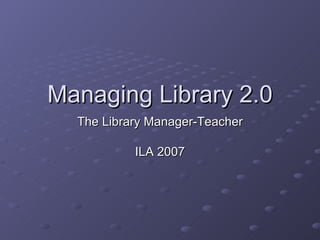 Managing Library 2.0 The Library Manager-Teacher ILA 2007 