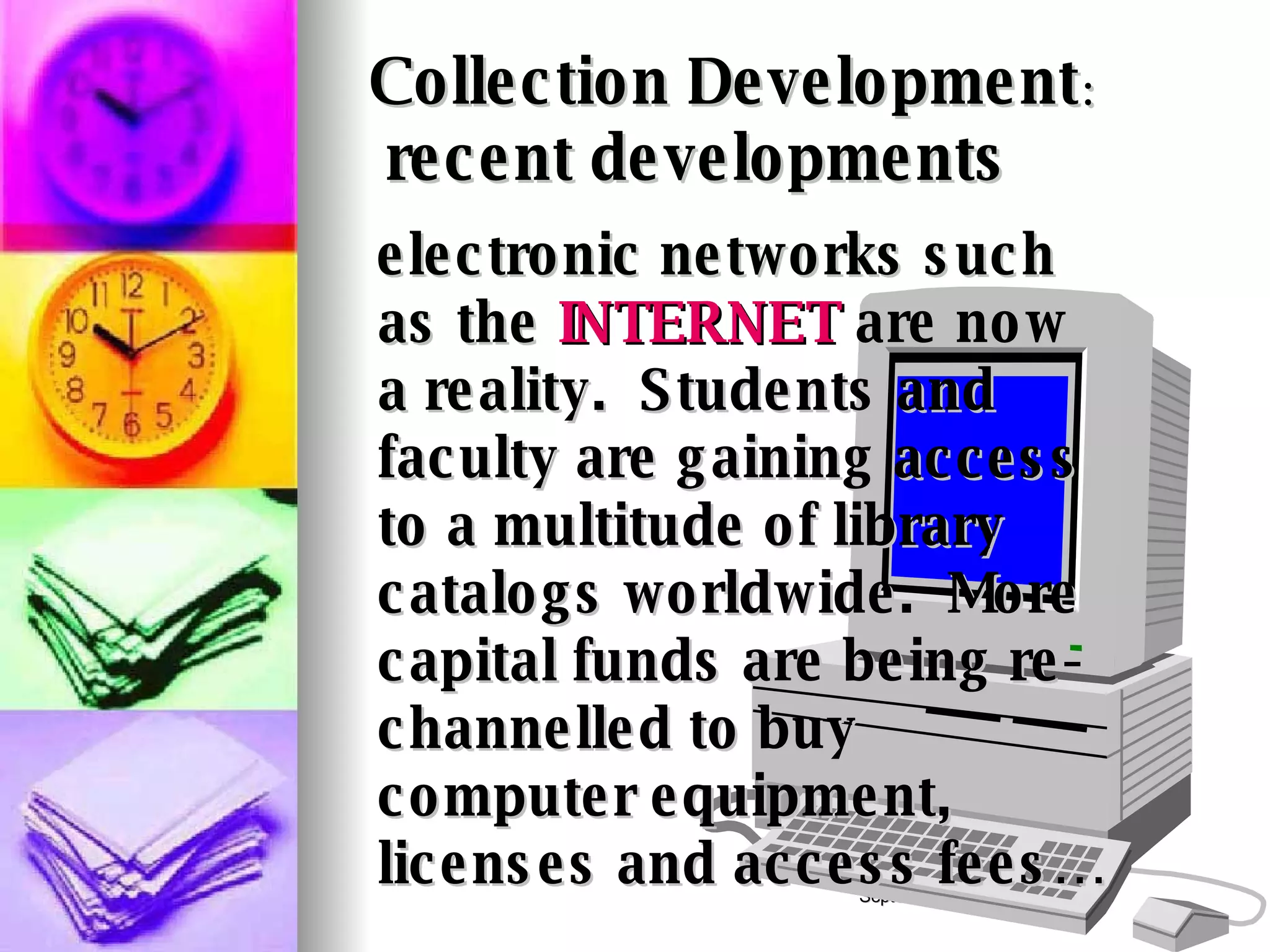 Collection Development :    recent developments electronic networks such as the  INTERNET  are now a reality.  Students and faculty are gaining access to a multitude of library catalogs worldwide.  More capital funds are being re-channelled to buy computer equipment, licenses and access fees… 