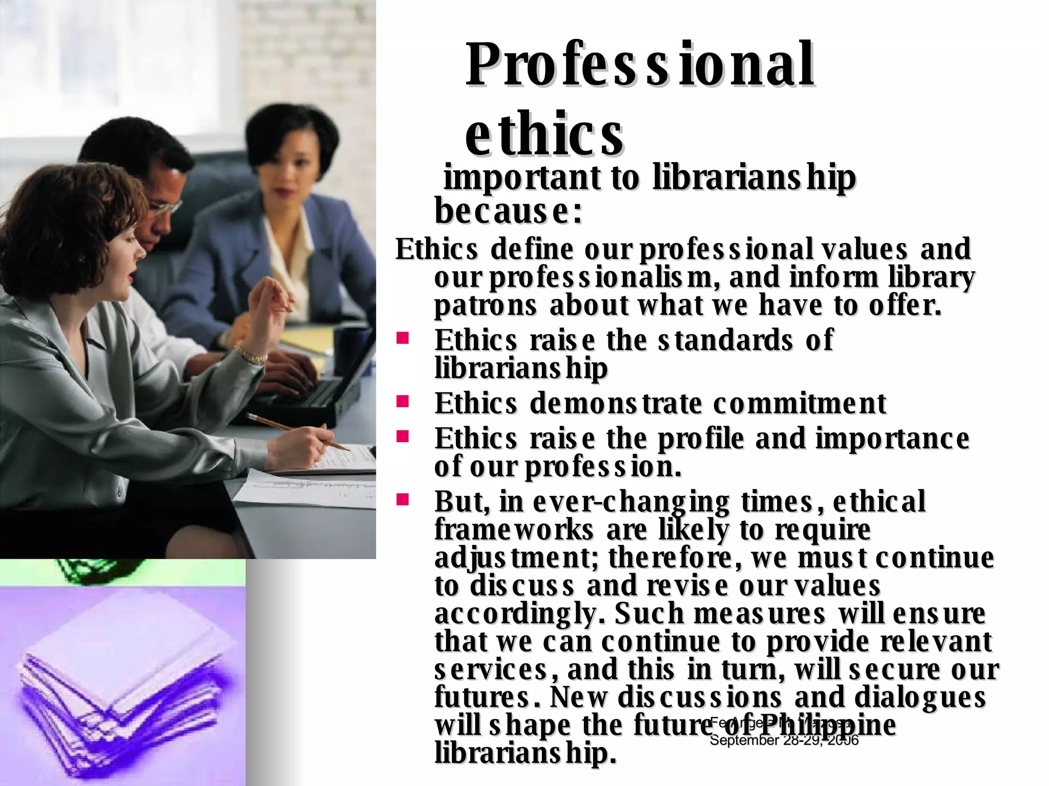 Professional ethics important to librarianship because:  Ethics define our professional values and our professionalism, and inform library patrons about what we have to offer.  Ethics raise the standards of librarianship Ethics demonstrate commitment  Ethics raise the profile and importance of our profession.  But, in ever-changing times, ethical frameworks are likely to require adjustment; therefore, we must continue to discuss and revise our values accordingly. Such measures will ensure that we can continue to provide relevant services, and this in turn, will secure our futures. New discussions and dialogues will shape the future of Philippine librarianship.  