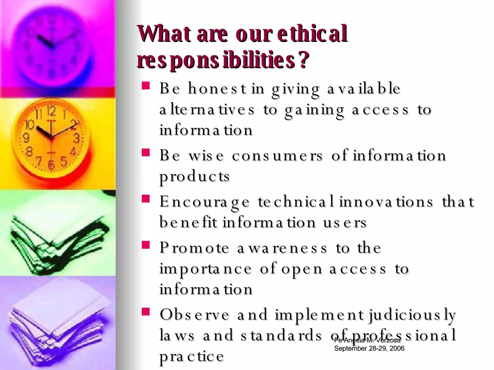 What are our ethical responsibilities? Be honest in giving available alternatives to gaining access to information Be wise consumers of information products Encourage technical innovations that benefit information users Promote awareness to the importance of open access to information Observe and implement judiciously laws and standards of professional practice 