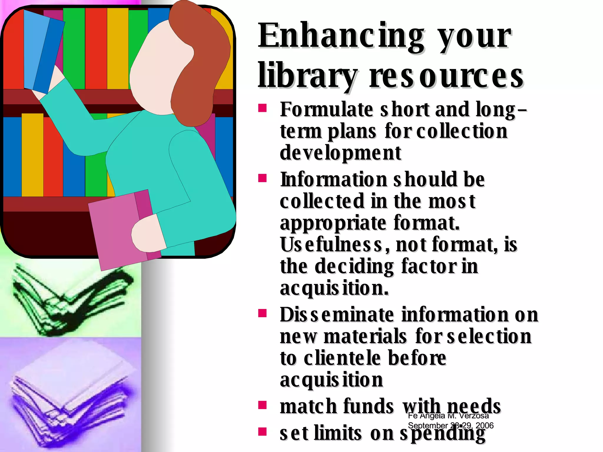 Formulate short and long–term plans for collection development Information should be collected in the most appropriate format.  Usefulness, not format, is the deciding factor in acquisition.  Disseminate information on new materials for selection to clientele before acquisition match funds with needs set limits on spending Enhancing your  library resources 