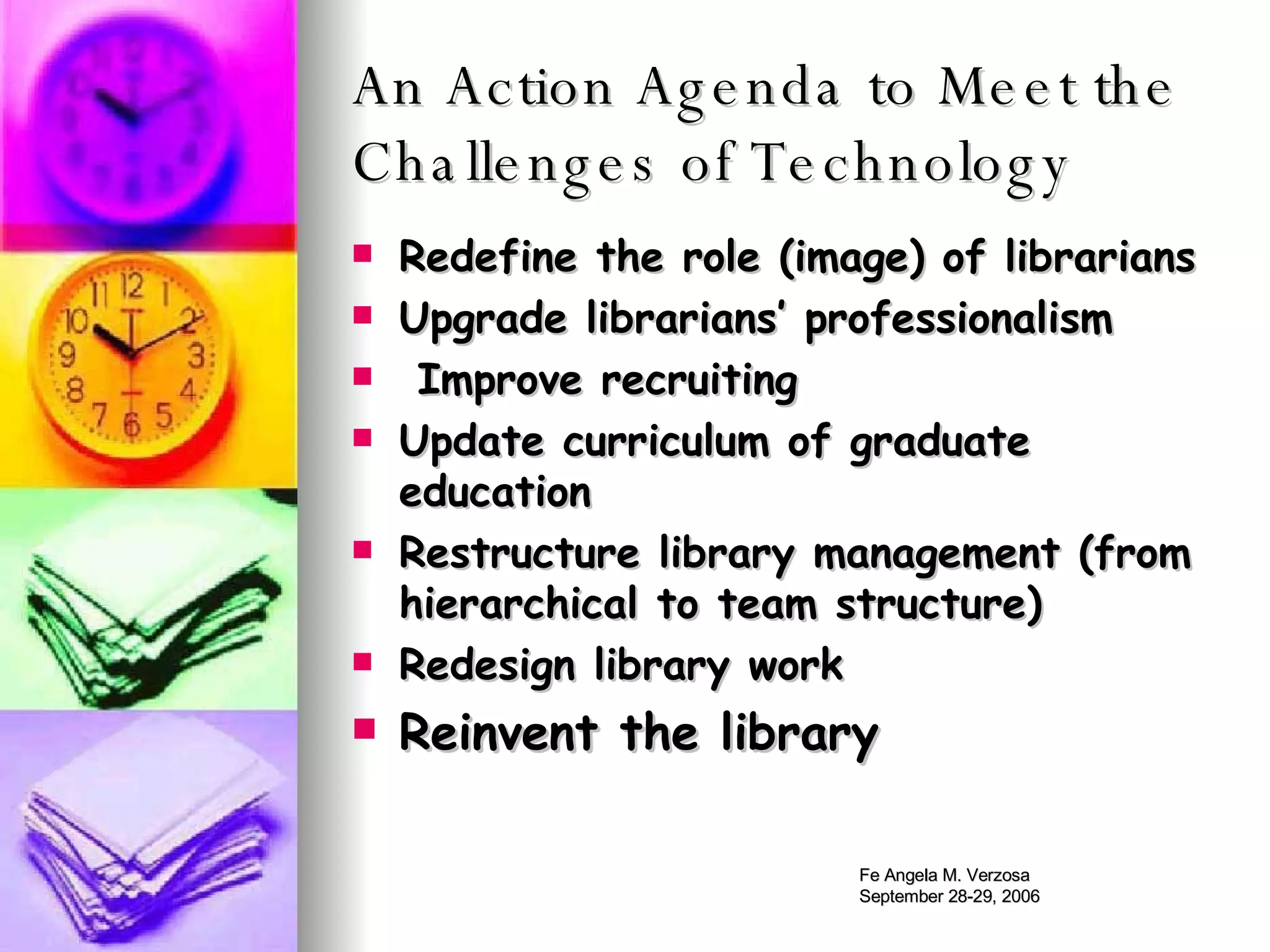 An Action Agenda to Meet the Challenges of Technology Redefine the role (image) of librarians Upgrade librarians’ professionalism Improve recruiting Update curriculum of graduate education Restructure library management (from hierarchical to team structure) Redesign library work Reinvent the library 