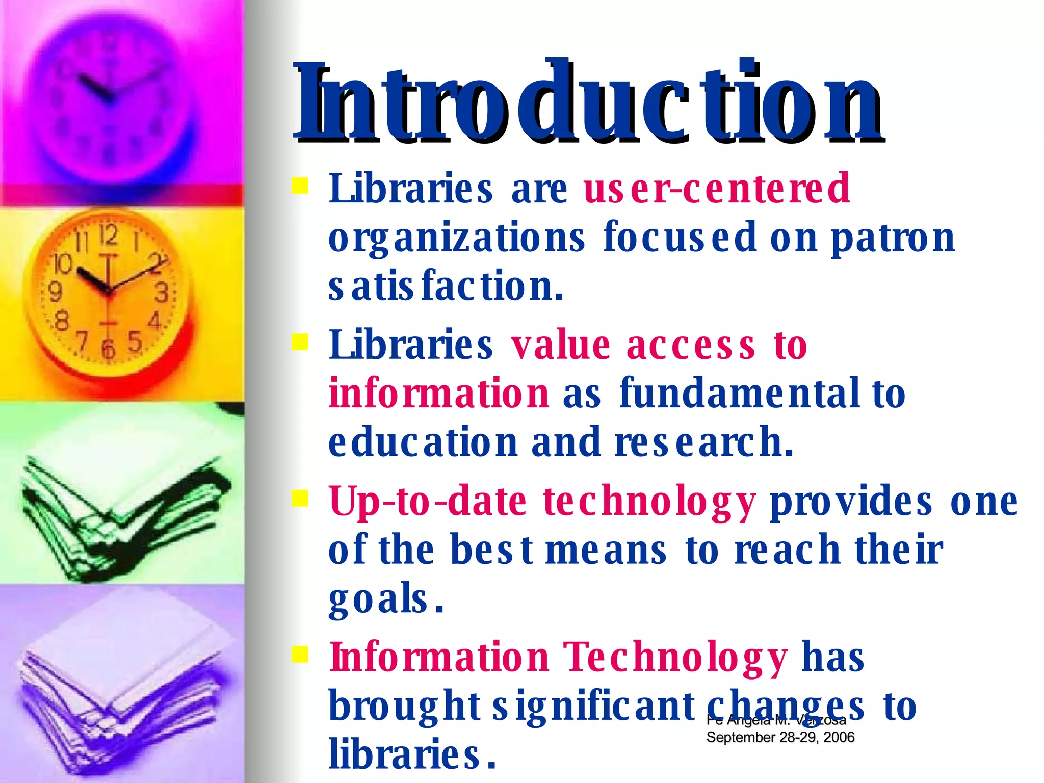 Introduction Libraries are  user-centered  organizations focused on patron satisfaction. Libraries  value access to information  as fundamental to education and research. Up-to-date technology  provides one of the best means to reach their goals. Information Technology  has brought significant changes to libraries. 